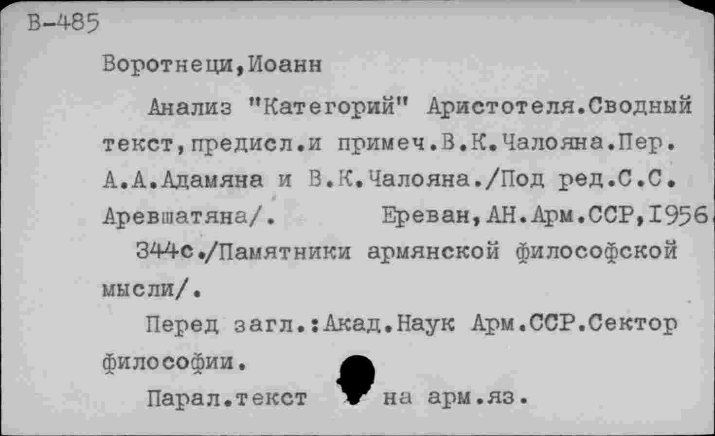 ﻿В-485
Воротнеци,Иоанн
Анализ ’’Категорий” Аристотеля.Сводный текст,предисл.и примеч.В.К.Чалояна.Пер. А.А.Адамяна и В.К.Чалояна./Под ред.С.С. Аревшатяна/.	Ереван, АН. Арм.ССР,1956
344с./Памятники армянской философской мысли/.
Перед загл.:Акад.Наук Арм.ССР.Сектор философии.
Парал.текст	на арм.яз.